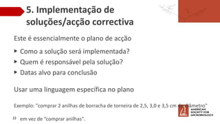 5. Implementação de
soluções/acção correctiva
Este é essencialmente o plano de acção
▶ Como a solução será implementada?
▶ Quem é responsável pela solução?
▶ Datas alvo para conclusão
Usar uma linguagem específica no plano
Exemplo: "comprar 2 anilhas de borracha de torneira de 2,5, 3,0 e 3,5 cm de diâmetro"
em vez de “comprar anilhas".
22
 