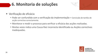 6. Monitoria de soluções
▶ Verificação de eficácia
▸Pode ser confundido com a verificação da implementação = Conclusão de tarefas de
acção correctiva correctamente.
▸Monitorar e medir o processo para verificar a eficácia das acções realizadas.
▸Muitas vezes indica uma Causa Raiz incorrecta identificada ou Acções correctivas
inadequadas.
24
 