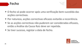 Fecho
▶ O fecho só pode ocorrer após uma verificação bem-sucedida das
acções correctivas.
▶ Por natureza, acções correctivas eficazes evitarão a recorrência.
▶ Se as acções correctivas não puderem ser consideradas eficazes,
então a Análise da Causa Raiz deve ser repetida.
▶ Se tiver sucesso, registar a data de fecho.
26
 