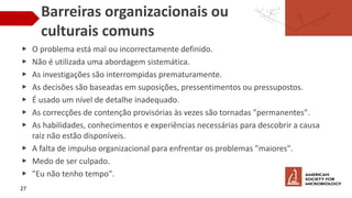 Barreiras organizacionais ou
culturais comuns
▶ O problema está mal ou incorrectamente definido.
▶ Não é utilizada uma abordagem sistemática.
▶ As investigações são interrompidas prematuramente.
▶ As decisões são baseadas em suposições, pressentimentos ou pressupostos.
▶ É usado um nível de detalhe inadequado.
▶ As correcções de contenção provisórias às vezes são tornadas "permanentes".
▶ As habilidades, conhecimentos e experiências necessárias para descobrir a causa
raiz não estão disponíveis.
▶ A falta de impulso organizacional para enfrentar os problemas "maiores".
▶ Medo de ser culpado.
▶ "Eu não tenho tempo".
27
 