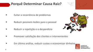 Porquê Determinar Causa Raiz?
▶ Evitar a recorrência de problemas
▶ Reduzir possíveis lesões para o pessoal
▶ Reduzir a repetição e o desperdício
▶ Promover satisfação dos clientes e intervenientes
▶ Em última análise, reduzir custos e economizar dinheiro
4
 