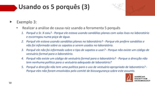 Usando os 5 porquês (3)
▶ Exemplo 3:
▸ Realizar a análise de causa raiz usando a ferramenta 5 porquês
1. Porquê o Sr. X caiu? - Porque ele estava usando sandálias planas com solas lisas no laboratório
e escorregou numa poça de água.
2. Porquê ele estava usando sandálias planas no laboratório? - Porque ele prefere sandálias e
não foi informado sobre os sapatos a serem usados ​​no laboratório.
3. Porquê ele não foi informado sobre o tipo de sapatos a usar? - Porque não existe um código de
vestuário formal para o laboratório.
4. Porquê não existe um código de vestuário formal para o laboratório? - Porque a direcção não
tem nenhuma política para o vestuário adequado de laboratório?
5. Porquê a direcção não tem uma política para o uso de vestuário apropriado de laboratório? -
Porque eles não foram envolvidos pelo comité de biossegurança sobre este assunto.
50
 