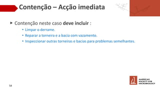 Contenção – Acção imediata
▶ Contenção neste caso deve incluir :
• Limpar o derrame.
• Reparar a torneira e a bacia com vazamento.
• Inspeccionar outras torneiras e bacias para problemas semelhantes.
54
 