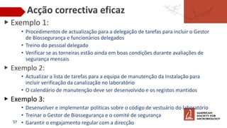 Acção correctiva eficaz
▶ Exemplo 1:
• Procedimentos de actualização para a delegação de tarefas para incluir o Gestor
de Biossegurança e funcionários delegados
• Treino do pessoal delegado
• Verificar se as torneiras estão ainda em boas condições durante avaliações de
segurança mensais
▶ Exemplo 2:
• Actualizar a lista de tarefas para a equipa de manutenção da Instalação para
incluir verificação da canalização no laboratório
• O calendário de manutenção deve ser desenvolvido e os registos mantidos
▶ Exemplo 3:
• Desenvolver e implementar políticas sobre o código de vestuário do laboratório
• Treinar o Gestor de Biossegurança e o comité de segurança
• Garantir o engajamento regular com a direcção
57
 