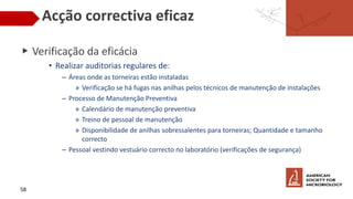 Acção correctiva eficaz
▶ Verificação da eficácia
• Realizar auditorias regulares de:
– Áreas onde as torneiras estão instaladas
» Verificação se há fugas nas anilhas pelos técnicos de manutenção de instalações
– Processo de Manutenção Preventiva
» Calendário de manutenção preventiva
» Treino de pessoal de manutenção
» Disponibilidade de anilhas sobressalentes para torneiras; Quantidade e tamanho
correcto
– Pessoal vestindo vestuário correcto no laboratório (verificações de segurança)
58
 