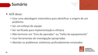 Sumário
▶ ACR deve:
▸Usar uma abordagem sistemática para identificar a origem de um
problema
▸Ser um esforço de equipe
▸Ser verificado para implementação e eficácia
▸Não terminar em "Erro do operador" ou "Falha do equipamento"
▸Usar ferramentas de investigação apropriadas
▸Abordar os problemas sistémicos profundamente enraizados
60
 