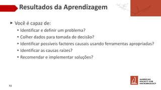 Resultados da Aprendizagem
▶ Você é capaz de:
▸Identificar e definir um problema?
▸Colher dados para tomada de decisão?
▸Identificar possíveis factores causais usando ferramentas apropriadas?
▸Identificar as causas raízes?
▸Recomendar e implementar soluções?
61
 