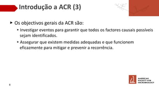 Introdução a ACR (3)
▶ Os objectivos gerais da ACR são:
▸Investigar eventos para garantir que todos os factores causais possíveis
sejam identificados.
▸Assegurar que existem medidas adequadas e que funcionem
eficazmente para mitigar e prevenir a recorrência.
8
 