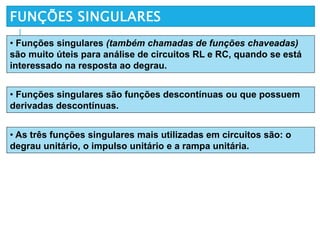 FUNÇÕES SINGULARES
• Funções singulares (também chamadas de funções chaveadas)
são muito úteis para análise de circuitos RL e RC, quando se está
interessado na resposta ao degrau.
• Funções singulares são funções descontínuas ou que possuem
derivadas descontínuas.
• As três funções singulares mais utilizadas em circuitos são: o
degrau unitário, o impulso unitário e a rampa unitária.
 