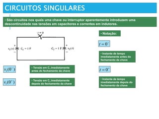 CIRCUITOS SINGULARES

 0t

 0t
• São circuitos nos quais uma chave ou interruptor aparentemente introduzem uma
descontinuidade nas tensões em capacitores e correntes em indutores.
• Notação:
• Instante de tempo
imediatamente antes do
fechamento da chave
• Instante de tempo
imediatamente depois do
fechamento da chave
)0(1

v • Tensão em C1 imediatamente
antes do fechamento da chave
)0(1

v • Tensão em C1 imediatamente
depois do fechamento da chave
 