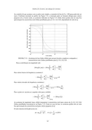 Análise de circuitos: um enfoque de sistemas
97
Ao contrário do que acontece com os polos reais simples, a transição de fase de 0 a –180 graus pode não ser
suave. Conforme mostrado no gráfico da Figura 7.11, a transição pode ser bastante abrupta para valores
pequenos de ξ. Assim sendo, as assíntotas indicadas na Figura 7.11 (linha cheia) podem não ser uma boa
aproximação da característica real (linhas pontilhadas para ξ = 0,1; 0,2; 0,8), dependendo do valor de ξ.
10
-1
10
0
10
1
10
2
-180
-160
-140
-120
-100
-80
-60
-40
-20
0
w em [rad/s]
fase
em
graus,
curva
real
e
assintotas
FIGURA 7.11 – Assíntotas de fase (linha sólida) para um par de polos complexos conjugados e
características reais (linhas pontilhadas) para ξ = 0,1; 0,2; 0,8.
Para a contribuição em magnitude vale:
n
n
j
log
)
j
(
G
log
ω
ξω
ω
ω
ω
2
1
20
20
2
2
+
−
−
=
Para valores baixos de frequência a assíntota é
0
2
1
20
0
2
2

 →

+
−
−
→
ω
ω
ξω
ω
ω
n
n
j
log
Para valores elevados de frequência a assíntota é
n
n
n
log
j
log
ω
ω
ω
ξω
ω
ω
ω
40
2
1
20
2
2
−


 →

+
−
−
∞
→
Para o ponto ω = ωn tem-se o seguinte valor para o módulo:
)
log(
j
log
n
n
n
ξ
ω
ξω
ω
ω
ω
ω
2
20
2
1
20
2
2
−
=
+
−
−
=
As assíntotas de magnitude (traço sólido) juntamente à característica real (para valores de ξ = 0,1; 0,2; 0,8)
(linhas pontilhadas) encontram-se na Figura 7.12. Como no caso da fase, as assíntotas podem não ser uma
boa aproximação da característica real para valores pequenos de ξ.
O valor máximo de |G(jω)| ocorre em
7071
0
2
1
0
2
1 2
,
,
n =
≤
≤
−
= ξ
ξ
ω
ω
 