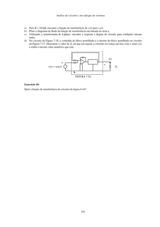 Análise de circuitos: um enfoque de sistemas
101
a) Para R = 10 kΩ, encontre a função de transferência de vi(t) para vo(t).
b) Plote o diagrama de Bode da função de transferência encontrada no item a.
c) Utilizando a transformada de Laplace, encontre a resposta a degrau do circuito para condições iniciais
nulas.
d) No circuito da Figura 7.18, o conteúdo do bloco pontilhado é o mesmo do bloco pontilhado no circuito
da Figura 7.17. Determine o valor de ZL tal que em regime a corrente i(t) esteja em fase com o sinal vi(t)
e tenha o mesmo valor numérico que este.
vi(t) = sen(t)
+
+
ZL
i(t)
FIGURA 7.18
Exercício 10:
Qual a função de transferência do circuito da figura 6.16?
 
