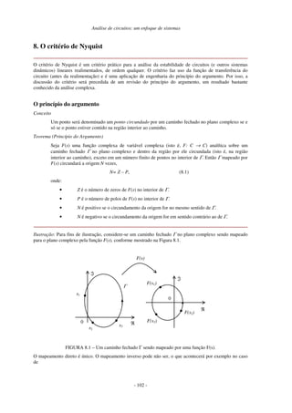 Análise de circuitos: um enfoque de sistemas
- 102 -
8. O critério de Nyquist
O critério de Nyquist é um critério prático para a análise da estabilidade de circuitos (e outros sistemas
dinâmicos) lineares realimentados, de ordem qualquer. O critério faz uso da função de transferência do
circuito (antes da realimentação) e é uma aplicação de engenharia do princípio do argumento. Por isso, a
discussão do critério será precedida de um revisão do princípio do argumento, um resultado bastante
conhecido da análise complexa.
O princípio do argumento
Conceito
Um ponto será denominado um ponto circundado por um caminho fechado no plano complexo se e
só se o ponto estiver contido na região interior ao caminho.
Teorema (Princípio do Argumento)
Seja F(s) uma função complexa de variável complexa (isto é, F: C → C) analítica sobre um
caminho fechado Γ no plano complexo e dentro da região por ele circundada (isto é, na região
interior ao caminho), exceto em um número finito de pontos no interior de Γ. Então Γ mapeado por
F(s) circundará a origem N vezes,
N= Z – P, (8.1)
onde:
• Z é o número de zeros de F(s) no interior de Γ.
• P é o número de polos de F(s) no interior de Γ.
• N é positivo se o circundamento da origem for no mesmo sentido de Γ.
• N é negativo se o circundamento da origem for em sentido contrário ao de Γ.
Ilustração: Para fins de ilustração, considere-se um caminho fechado Γ no plano complexo sendo mapeado
para o plano complexo pela função F(s), conforme mostrado na Figura 8.1.
0 ℜ
ℑ
Γ
s1
s2
s3
0
ℑ
F(s1)
F(s2)
F(s3)
F(s)
ℜ
FIGURA 8.1 – Um caminho fechado Γ sendo mapeado por uma função F(s).
O mapeamento direto é único. O mapeamento inverso pode não ser, o que acontecerá por exemplo no caso
de
 