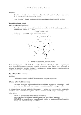 Análise de circuitos: um enfoque de sistemas
- 4 -
Definições:
• Circuito conectado é aquele no qual todo nó pode ser alcançado a partir de qualquer outro por meio
de um caminho através dos elementos do circuito.
• Nó de referência é qualquer nó adotado por convenção para a medida de potenciais elétricos.
Lei de Kirchhoff das tensões
LKT (Lei de Kirchhoff das tensões)
Para todos os circuitos concentrados, para todas as escolhas de nós de referência, para todos os
tempos t e para todos os nós k e j vale
)
(
)
(
)
( t
e
t
e
t
v j
k
j
k −
=
−
onde )
(t
ej é o potencial do nó j no tempo t. Tem-se ainda
)
t
(
v
)
t
(
v k
j
j
k −
− −
= .
j
k
n
+
-
...
...
vk-j
en = 0
+
-
ej
ek
+
...
FIGURA 1.4 – Diagrama para enunciado da LKT.
Outra formulação para a Lei de Kirchhoff das tensões, denominada formulação nodal, é a seguinte: para
todos os circuitos concentrados conectados, para todas as sequências de nós fechadas (isto é, que iniciam e
terminam no mesmo nó), para todos os tempos t, a soma algébrica de todas as tensões nó-a-nó ao longo de
qualquer sequência de nós escolhida é igual a zero.
Lei de Kirchhoff das correntes
Definição
Uma superfície fechada “tipo balão” receberá o nome de superfície gaussiana.
LKC (Lei de Kirchhoff das correntes)
Para todos os circuitos concentrados conectados, para todas as superfícies gaussianas S e todos
tempos t, a soma algébrica de todas as correntes deixando a superfície S no tempo t é nula.
A formulação nodal para a Lei de Kirchhoff das correntes é a seguinte: para todos os circuitos concentrados
conectados e todos tempos t, a soma algébrica de todas as correntes deixando qualquer nó no tempo t é nula.
Observações:
• LKT e LKC são encarados como postulados fundamentais.
• LKT e LKC refletem propriedades da interconexão e não dos elementos de circuito.
• LKT e LKC (se empregadas como enunciadas aqui) resultam em equações algébricas homogêneas
lineares com coeficientes reais de valor 0, 1 ou –1.
 