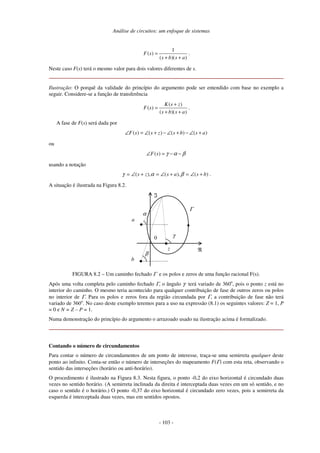Análise de circuitos: um enfoque de sistemas
- 103 -
1
( )
( )( )
F s
s b s a
=
+ +
.
Neste caso F(s) terá o mesmo valor para dois valores diferentes de s.
Ilustração: O porquê da validade do princípio do argumento pode ser entendido com base no exemplo a
seguir. Considere-se a função de transferência
( )
( )
( )( )
K s z
F s
s b s a
+
=
+ +
.
A fase de F(s) será dada por
( ) ( ) ( ) ( )
F s s z s b s a
∠ = ∠ + − ∠ + − ∠ +
ou
( )
F s γ α β
∠ = − −
usando a notação
)
(
),
(
),
( b
s
a
s
z
s +
∠
=
+
∠
=
+
∠
= β
α
γ .
A situação é ilustrada na Figura 8.2.
0
ℜ
ℑ
Γ
z
a
b
γ
α
β
FIGURA 8.2 – Um caminho fechado Γ e os polos e zeros de uma função racional F(s).
Após uma volta completa pelo caminho fechado Γ, o ângulo γ terá variado de 360o
, pois o ponto z está no
interior do caminho. O mesmo teria acontecido para qualquer contribuição de fase de outros zeros ou polos
no interior de Γ. Para os polos e zeros fora da região circundada por Γ, a contribuição de fase não terá
variado de 360o
. No caso deste exemplo teremos para a uso na expressão (8.1) os seguintes valores: Z = 1, P
= 0 e N = Z – P = 1.
Numa demonstração do princípio do argumento o arrazoado usado na ilustração acima é formalizado.
Contando o número de circundamentos
Para contar o número de circundamentos de um ponto de interesse, traça-se uma semirreta qualquer deste
ponto ao infinito. Conta-se então o número de interseções do mapeamento F(Γ) com esta reta, observando o
sentido das interseções (horário ou anti-horário).
O procedimento é ilustrado na Figura 8.3. Nesta figura, o ponto -0,2 do eixo horizontal é circundado duas
vezes no sentido horário. (A semirreta inclinada da direita é interceptada duas vezes em um só sentido, e no
caso o sentido é o horário.) O ponto -0,37 do eixo horizontal é circundado zero vezes, pois a semirreta da
esquerda é interceptada duas vezes, mas em sentidos opostos.
 