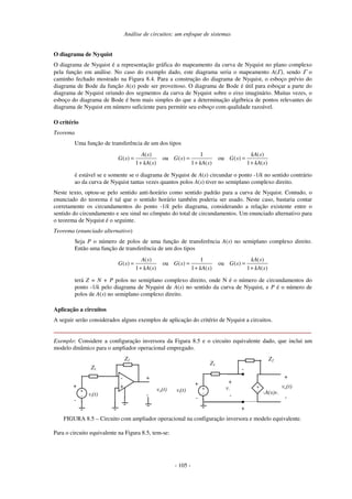 Análise de circuitos: um enfoque de sistemas
- 105 -
O diagrama de Nyquist
O diagrama de Nyquist é a representação gráfica do mapeamento da curva de Nyquist no plano complexo
pela função em análise. No caso do exemplo dado, este diagrama seria o mapeamento A(Γ), sendo Γ o
caminho fechado mostrado na Figura 8.4. Para a construção do diagrama de Nyquist, o esboço prévio do
diagrama de Bode da função A(s) pode ser proveitoso. O diagrama de Bode é útil para esboçar a parte do
diagrama de Nyquist oriundo dos segmentos da curva de Nyquist sobre o eixo imaginário. Muitas vezes, o
esboço do diagrama de Bode é bem mais simples do que a determinação algébrica de pontos relevantes do
diagrama de Nyquist em número suficiente para permitir seu esboço com qualidade razoável.
O critério
Teorema
Uma função de transferência de um dos tipos
( )
( )
1 ( )
A s
G s
kA s
=
+
ou
1
( )
1 ( )
G s
kA s
=
+
ou
( )
( )
1 ( )
kA s
G s
kA s
=
+
é estável se e somente se o diagrama de Nyquist de A(s) circundar o ponto -1/k no sentido contrário
ao da curva de Nyquist tantas vezes quantos polos A(s) tiver no semiplano complexo direito.
Neste texto, optou-se pelo sentido anti-horário como sentido padrão para a curva de Nyquist. Contudo, o
enunciado do teorema é tal que o sentido horário também poderia ser usado. Neste caso, bastaria contar
corretamente os circundamentos do ponto -1/k pelo diagrama, considerando a relação existente entre o
sentido do circundamento e seu sinal no cômputo do total de circundamentos. Um enunciado alternativo para
o teorema de Nyquist é o seguinte.
Teorema (enunciado alternativo)
Seja P o número de polos de uma função de transferência A(s) no semiplano complexo direito.
Então uma função de transferência de um dos tipos
( )
( )
1 ( )
A s
G s
kA s
=
+
ou
1
( )
1 ( )
G s
kA s
=
+
ou
( )
( )
1 ( )
kA s
G s
kA s
=
+
terá Z = N + P polos no semiplano complexo direito, onde N é o número de circundamentos do
ponto -1/k pelo diagrama de Nyquist de A(s) no sentido da curva de Nyquist, e P é o número de
polos de A(s) no semiplano complexo direito.
Aplicação a circuitos
A seguir serão considerados alguns exemplos de aplicação do critério de Nyquist a circuitos.
Exemplo: Considere a configuração inversora da Figura 8.5 e o circuito equivalente dado, que inclui um
modelo dinâmico para o ampliador operacional empregado.
-
+
-
-A(s)v-
+
-
vo(t)
v-
-
+
Z2
vo(t)
vi(t)
+
-
Z1
+
-
+
-
Z2
Z1
vi(t)
+
-
+
-
+
+
-
FIGURA 8.5 – Circuito com ampliador operacional na configuração inversora e modelo equivalente.
Para o circuito equivalente na Figura 8.5, tem-se:
 