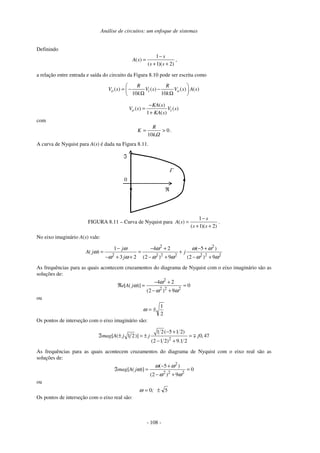 Análise de circuitos: um enfoque de sistemas
- 108 -
Definindo
1
( )
( 1)( 2)
s
A s
s s
−
=
+ +
,
a relação entre entrada e saída do circuito da Figura 8.10 pode ser escrita como
( ) ( ) ( ) ( )
10 10
o i o
R R
V s V s V s A s
k k
= − −
Ω Ω
( )
( ) ( )
1 ( )
o i
KA s
V s V s
KA s
−
=
+
com
0
10
>
=
Ω
k
R
K .
A curva de Nyquist para A(s) é dada na Figura 8.11.
0
ℜ
ℑ
Γ
FIGURA 8.11 – Curva de Nyquist para
1
( )
( 1)( 2)
s
A s
s s
−
=
+ +
.
No eixo imaginário A(s) vale:
2 2
2 2 2 2 2 2 2
1 4 2 ( 5 )
( )
3 2 (2 ) 9 (2 ) 9
j
A j j
j
ω ω ω ω
ω
ω ω ω ω ω ω
− − + − +
= = +
− + + − + − +
As frequências para as quais acontecem cruzamentos do diagrama de Nyquist com o eixo imaginário são as
soluções de:
2
2 2 2
4 2
[ ( )] 0
(2 ) 9
e A j
ω
ω
ω ω
− +
ℜ = =
− +
ou
2
1
±
=
ω
Os pontos de interseção com o eixo imaginário são:
2
1 2( 5 1 2)
[ ( 1 2)] 0,47
(2 1 2) 9.1 2
mag A j j j
− +
ℑ ± = ± =
− +
As frequências para as quais acontecem cruzamentos do diagrama de Nyquist com o eixo real são as
soluções de:
2
2 2 2
( 5 )
[ ( )] 0
(2 ) 9
mag A j
ω ω
ω
ω ω
− +
ℑ = =
− +
ou
5
0 ±
= ;
ω
Os pontos de interseção com o eixo real são:
 