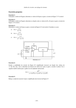 Análise de circuitos: um enfoque de sistemas
- 110 -
Exercícios propostos
Exercício 1:
Utilizando o critério de Nyquist, determine os valores de R para os quais o circuito da Figura 7.17 é estável.
Exercício 2:
Utilizando o critério de Nyquist, determine as relações entre os valores de R1 e R2 para os quais o circuito da
Figura 7.15 é estável.
Exercício 3:
Determine os valores de R para os quais o circuito da Figura 8.13 será estável. Considere os casos:
a)
1
( )
( 5)
s
A s
s s
+
=
+
b)
2
1
( )
( 5)
s
A s
s s
+
=
+
c)
2
1
( )
( 2 5)
s
A s
s s
+
=
− +
-
+
R
vo(t)
vi(t)
10 [kΩ]
+
-
10 [kΩ]
A(s)
+
-
FIGURA 8.13
Exercício 4:
Estude a estabilidade do circuito da Figura 8.5 (amplificador inversor) em função dos valores de
1 1 2
/ ( )
k R R R
= + , isto é, determine a(s) faixa(s) de valores de k para os quais o circuito é estável. Use o
seguinte modelo realista para o ganho A(s) do ampliador operacional:
26
6 7 8
10
( )
( 6.10 )( 2,4.10 )( 2,4.10 )
A s
s s s
=
+ + +
Exercício 5:
Refaça o estudo do exercício 4 para o amplificador não inversor da Figura 4.7.
 