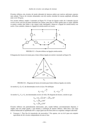 Análise de circuitos: um enfoque de sistemas
- 116 -
Circuitos trifásicos são circuitos de tensão alternada de interesse prático por motivos adicionais expostos
mais adiante. Trata-se de circuitos alimentados com três tensões senoidais de mesma amplitude, defasadas
entre si de 120 graus.
Um circuito trifásico simples é mostrado na Figura 9.5. O tipo de ligação usado ali é chamado ligação
estrela-estrela, pois há um ponto (terminal) em comum, tanto para as fontes quanto para as cargas. Quando
os pontos comuns (das fontes e das cargas) estão interligados, chama-se a ligação de estrela-estrela com
neutro. Caso contrário, chama-se a ligação de estrela-estrela sem neutro.
Ia
+
- Ea
+
-
Ec
+
-
Eb
ZL
ZL
ZL
Ib
Ic
N
a
b
c
FIGURA 9.5 – Circuito trifásico na ligação estrela-estrela.
O diagrama dos fasores de tensão para a fonte trifásica ligada em estrela é mostrado na Figura 9.6.
Ea
Eb
Ec
Vab
Vca
Vbc
120o
120o
120o
FIGURA 9.6 – Diagrama de fasores de tensão para fontes trifásicas ligadas em estrela.
As tensões Ea, Eb e Ec são denominadas tensões de fase. Por definição
3
2π
j
a
b e
E
E
−
= 3
4π
j
a
c e
E
E
−
=
As tensões Vab, Vca e Vbc são denominadas tensões de linha. Do diagrama de fasores, conclui-se que:
o
m
bc
o
m
ca
o
m
o
a
ab
V
V
V
V
V
|
E
|
V
270
3
150
3
30
3
30
3
∠
=
∠
=
∠
=
∠
=
Circuitos trifásicos são particularmente interessantes, pois, usando bobinas convenientemente dispostas, é
simples criar um campo girante, o que barateia a construção de motores elétricos. Além disso, com carga
trifásica balanceada ou equilibrada (isto é, cargas iguais nas três fases) têm-se as seguintes vantagens adicionais.
• Vantagem 1: Para fins de transmissão são necessários 3 fios apenas, em vez de 6 para um conjunto
equivalente de três circuitos independentes de uma só fase.
 