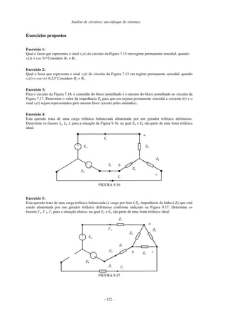 Análise de circuitos: um enfoque de sistemas
- 122 -
Exercícios propostos
Exercício 1:
Qual o fasor que representa o sinal vo(t) do circuito da Figura 7.15 em regime permanente senoidal, quando
vi(t) = cos 5t? Considere R2 = R1.
Exercício 2:
Qual o fasor que representa o sinal vi(t) do circuito da Figura 7.15 em regime permanente senoidal, quando
vo(t) = cos (t+ 0,2)? Considere R2 = R1.
Exercício 3:
Para o circuito da Figura 7.18, o conteúdo do bloco pontilhado é o mesmo do bloco pontilhado no circuito da
Figura 7.17. Determine o valor da impedância ZL para que em regime permanente senoidal a corrente i(t) e o
sinal vi(t) sejam representados pelo mesmo fasor (exceto pelas unidades).
Exercício 4:
Esta questão trata de uma carga trifásica balanceada alimentada por um gerador trifásico defeituoso.
Determine os fasores Ia, Ib, Ic para a situação da Figura 9.16, na qual Ea e Eb são parte de uma fonte trifásica
ideal.
Ia
+
- Ea
+
-
Eb
ZL
ZL
ZL
Ib
Ic
a
b
c
FIGURA 9.16
Exercício 5:
Esta questão trata de uma carga trifásica balanceada (a carga por fase é ZL, impedância da linha é Zl) que está
sendo alimentada por um gerador trifásico defeituoso conforme indicado na Figura 9.17. Determine os
fasores I'a, I' b, I'c para a situação abaixo, na qual Ea e Eb são parte de uma fonte trifásica ideal:
I'a
+
-
Ea
+
-
Eb
ZL
ZL
ZL
I'b
I'c
a
b c
Zl
Zl
Zl
FIGURA 9.17
 