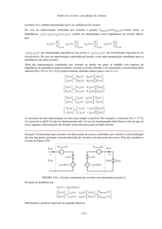 Análise de circuitos: um enfoque de sistemas
- 127 -
da matriz Y(s), também denominada matriz de admitância do circuito.
No caso da representação controlada por corrente e quando )
(
e
)
( 2
1 s
V
s
V aberto
aberto forem nulos, as
impedâncias 11 12 21 22
( ), ( ), ( ) e ( )
z s z s z s z s podem ser interpretadas como impedâncias de circuito aberto,
pois
2
1
11
1 0
( )
I
V
z s
I =
=
1
1
12
2 0
( )
I
V
z s
I =
=
2
2
21
1 0
( )
I
V
z s
I =
=
1
2
22
2 0
( )
I
V
z s
I =
= .
11 22
( ), ( )
z s z s são denominadas impedâncias das portas e 12 21
( ), ( )
z s z s são denominadas impedâncias de
transferência. No caso da representação controlada por tensão, existe uma interpretação semelhante para as
admitâncias (de curto circuito).
Além das representações controladas por corrente ou tensão nas quais se trabalha com matrizes de
impedância ou admitância respectivamente, existem as formas híbridas e de transmissão caracterizadas pelas
matrizes H(s), H'(s) e T(s), T'(s) respectivamente, definidas abaixo para o caso Uf = 0.
1 11 12 1
2 21 22 2
( ) ( ) ( ) ( )
( ) ( ) ( ) ( )
V s h s h s I s
I s h s h s V s
=
1 11 12 1
2 21 22 2
( ) ' ( ) ' ( ) ( )
( ) ' ( ) ' ( ) ( )
I s h s h s V s
V s h s h s I s
=
1 11 12 2
1 21 22 2
( ) ( ) ( ) ( )
( ) ( ) ( ) ( )
V s t s t s V s
I s t s t s I s
=
−
2 11 12 1
2 21 22 1
( ) ' ( ) ' ( ) ( )
( ) ' ( ) ' ( ) ( )
V s t s t s V s
I s t s t s I s
=
−
A conversão de uma representação na outra nem sempre é possível. Por exemplo a conversão T(s) = T'-1
(s)
só é possível se det[T'(s)] não for identicamente nulo. O caso do transformador ideal ilustra o fato de que, às
vezes, algumas representações das listadas acima inexistem para um dado circuito.
Exemplo: Verificaremos que circuitos com duas portas de acesso, controlados por corrente e com terminação
em uma das portas, possuem a mesma descrição de circuitos com uma porta de acesso. Para tal, considere o
circuito da Figura 10.6.
z12(s)I2(s)
I1(s)
+
-
+
-
z11(s)
+
-
+
-
+
-
Vaberto2(s)
+ -
Vaberto1(s)
I2(s)
z22(s)
z21(s)I1(s)
ZL(s)
V2(s)
V1(s)
FIGURA 10.6 – Circuito controlado por corrente com terminação na porta 2.
Os dados do problema são:
1
2
2 2
1 11 12 1
2 21 22 2
( ) ( ) ( )
( )
( ) ( ) ( ) ( )
( ) ( ) ( ) ( ) ( )
L
aberto
aberto
V s Z s I s
V s
V s z s z s I s
V s z s z s I s V s
= −
= +
Substituindo a primeira expressão na segunda obtém-se:
 
