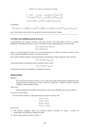 Análise de circuitos: um enfoque de sistemas
- 128 -
[ ]
1
2
2
1 11 12 1
2 21 22 2
1
2 22 21 1
( )
( ) ( ) ( ) ( )
( ) ( ) ( ) ( ) ( ) ( )
( ) ( ) ( ) ( ) ( ) ( )
aberto
L aberto
L aberto
V s
V s z s z s I s
Z s I s z s z s I s V s
I s Z s z s z s I s V s
−
= +
−
= − − +
E finalmente
[ ]
{ } [ ] 2 1
1 1
1 11 12 22 21 1 12 22
( ) ( ) ( ) ( ) ( ) ( ) ( ) ( ) ( ) ( ) ( ) ( )
L L aberto aberto
V s z s z s Z s z s z s I s z s Z s z s V s V s
− −
= − + − + +
que é a descrição de um circuito com uma porta de acesso controlado por corrente.
Circuitos com múltiplas portas de acesso
A generalização dos conceitos expostos acima para circuitos com mais portas de acesso é simples.
Suponhamos inicialmente que para o circuito em estudo exista uma representação na forma de estado:
0
( ) [ ( ), ( ), ], (0)
( ) [ ( ), ( ), ]
x t f x t u t t x x
w t g x t u t t
= =
=
onde x é o vetor de estado. Os vetores u(t) e w(t) terão dimensão m×1, onde m é o número de portas. Nesses
vetores estarão distribuídas as tensões e correntes nas portas.
Para circuitos dinâmicos lineares, uma representação controlada por corrente continuará tendo o formato
( ) ( ) ( ) ( )
aberto
V s Z s I s V s
= + ,
e uma representação controlada por tensão continuará tendo a forma
( ) ( ) ( ) ( )
curto
I s Y s V s I s
= + .
A dimensão das matrizes de impedância e admitância será m×m.
Reciprocidade
Definição
Um circuito de duas portas recíproco é um circuito que contém exclusivamente elementos de dois
terminais lineares invariantes no tempo (resistores, capacitores e indutores lineares), indutores
acoplados e transformadores ideais.
Observação
Fontes e giradores são exemplos de elementos de circuitos não admitidos num circuito recíproco.
Teorema da reciprocidade
Para um circuito recíproco e cada representação associada (existente) vale:
21 12
21 12
21 12
21 12
( ) ( )
( ) ( )
( ) ( )
' ( ) ' ( )
z s z s
y s y s
h s h s
h s h s
=
=
= −
= −
Observações
1) Para circuitos compostos apenas por resistores lineares invariantes no tempo, o teorema da
reciprocidade vale também no domínio do tempo.
2) Para circuitos recíprocos det(T) = det(T') = 1.
 