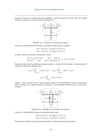 Análise de circuitos: um enfoque de sistemas
- 129 -
Exemplo: O teorema da reciprocidade pode simplificar o equacionamento de circuitos. Para um exemplo
ilustrativo considere-se o circuito recíproco da Figura 10.7.
2
3
4
Z3
Z2
Z1 i2
+
-
v2
i1
+
-
v1
1
FIGURA 10.7 – Exemplo de circuito linear recíproco.
Neste caso, a lei de Kirchhoff das tensões na formulação nodal resulta nas equações:
0
]
)
(
)
(
[
)
(
)
(
)
(
)
(
0
]
)
(
)
(
[
)
(
)
(
)
(
)
(
2
1
3
2
2
2
2
1
3
1
1
1
=
+
−
−
=
+
−
−
s
I
s
I
s
Z
s
I
s
Z
s
V
s
I
s
I
s
Z
s
I
s
Z
s
V
das quais obtém-se a descrição controlada por corrente:
1 3 3
1 1
3 2 3
2 2
( ) ( ) ( )
( ) ( )
ou ( ) ( ) ( )
( ) ( ) ( )
( ) ( )
Z s Z s Z s
V s I s
V s Z s I s
Z s Z s Z s
V s I s
+
= =
+
O mesmo resultado pode ser obtido por inspeção usando-se o teorema da reciprocidade e a interpretação dos
elementos da matriz de impedância Z(s):
2
1
11 1 3
1 0
( ) ( ) ( )
I
V
z s Z s Z s
I =
= = +
1
1
12 3 21
2 0
( ) ( ) ( )
I
V
z s Z s z s
I =
= = =
1
2
22 2 3
2 0
( ) ( ) ( )
I
V
z s Z s Z s
I =
= = + .
Já para o circuito da Figura 10.8, o equacionamento usando a lei de Kirchhoff das tensões na formulação
nodal é análogo, mas o equacionamento por inspeção é (conceitualmente) diferente, pois o circuito não é
recíproco.
2
3
4
Z3
Z2
Z1 i2
+
-
v2
i1
+
-
v1
1
i1(t)
FIGURA 10.8 – Exemplo de circuito linear não-recíproco.
Usando a lei de Kirchhoff das tensões na formulação nodal resulta
1 1 1 3 1 2
2 2 2 3 1 2
( ) ( ) ( ) ( )[2 ( ) ( )] 0
( ) ( ) ( ) ( )[2 ( ) ( )] 0
V s Z s I s Z s I s I s
V s Z s I s Z s I s I s
− − + =
− − + =
Destas equações obtém-se uma descrição controlada por corrente (claramente não recíproca):
 