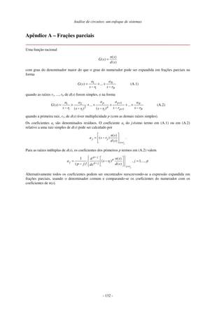 Análise de circuitos: um enfoque de sistemas
- 132 -
Apêndice A – Frações parciais
Uma função racional
( )
( )
( )
n s
G s
d s
=
com grau do denominador maior do que o grau do numerador pode ser expandida em frações parciais na
forma
1
1
( ) ... N
N
a
a
G s
s r s r
= + +
− −
(A.1)
quando as raízes r1, ..., rN de d(s) forem simples, e na forma
1
1 2
2
1 1
1 1
( ) ... ...
( ) ( )
p p N
p
p N
a a a
a a
G s
s r s r s r
s r s r
+
+
= + + + + + +
− − −
− −
(A.2)
quando a primeira raiz, r1, de d(s) tiver multiplicidade p (com as demais raízes simples).
Os coeficientes aj são denominados resíduos. O coeficiente aj do j-ésimo termo em (A.1) ou em (A.2)
relativo a uma raiz simples de d(s) pode ser calculado por
( )
( )
( )
j
j j
s r
n s
a s r
d s =
= − .
Para as raízes múltiplas de d(s), os coeficientes dos primeiros p termos em (A.2) valem
1
1 ( )
( ) , 1,...,
( )! ( )
j
p j
p
j p j
s r
d n s
a s r j p
p j d s
ds
−
−
=
= − =
−
Alternativamente todos os coeficientes podem ser encontrados reescrevendo-se a expressão expandida em
frações parciais, usando o denominador comum e comparando-se os coeficientes do numerador com os
coeficientes de n(s).
 
