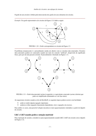 Análise de circuitos: um enfoque de sistemas
- 7 -
O grafo de um circuito é obtido pela interconexão dos grafos de seus elementos de circuito.
Exemplo: Um grafo representativo do circuito da Figura 1.5 é dado a seguir:
3
2
5
7
10
4
4
1
3
2
1
9
5
6
8
FIGURA 1.10 – Grafo correspondente ao circuito da Figura 1.5.
O problema remanescente é o procedimento (ainda em aberto) com os circuitos não-conectados. Circuitos
não-conectados podem ser conectados usando um ramo de conexão "artificial", desprovido de significado
físico, pois por ele não passará corrente. O procedimento é ilustrado na Figura 1.11.
1
2
1
3
4
2
1
2
1
3
4
2
3
1
2
3
1 2
FIGURA 1.11 – Grafo desconectado (acima à esquerda) e o equivalente conectado (acima à direita) que
pode ser simplificado eliminando-se o nó 4(ao meio).
Ao equacionar circuitos usando as leis de Kirchhoff, os seguintes lapsos podem ocorrer com facilidade:
• pode-se omitir alguma equação importante;
• podem-se obter equações linearmente dependentes, isto é, equações em excesso.
Para ambos os casos, uma possível solução encontra-se num equacionamento sistemático a partir do dígrafo
do circuito.
LKC e LKT usando grafos e notação matricial
Para exposição do assunto, considere-se para equacionamento usando LKC e LKT um circuito com o dígrafo
da Figura 1.12.
 