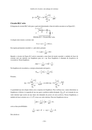 Análise de circuitos: um enfoque de sistemas
- 134 -
RC
R
I
CI
W
W
Q
m
m
d
max
ω
ω
π
ω
π
π
1
2
1
2
2
2
2
2
=
=
= .
Circuito RLC série
O diagrama do circuito RLC série para o qual será determinado o fator de mérito encontra-se na Figura B.3.
I
j
me
I
I ∠
=
C L
R
V
-
+
FIGURA B.3 – Circuito RLC série.
A relação entre tensão e corrente vale
1
( ) ( ) ( )
V s sL R I s
sC
= + + .
Em regime permanente senoidal (s = jω) valerá, portanto
1
( )
V j L R I
j C
ω
ω
= + + .
Quando o circuito da Figura B.3 estiver conectado a uma fonte de tensão senoidal, o módulo do fasor de
corrente terá um máximo em freqüência para ω = ω0. Essa freqüência é chamada de freqüência de
ressonância. Nesta freqüência
LC
C
j
L
j
1
1 2
0
0
0 =
−
= ω
ω
ω .
Na freqüência de ressonância, a energia armazenada será igual a
2
2
0
2
2
1
2
1
m
m
max CI
LI
W
ω
=
= .
Portanto,
RC
R
I
CI
Q
m
m
0
0
2
2
2
0
0
1
2
1
2
ω
ω
π
ω
π =
= , ou ainda
R
L
R
I
LI
Q
m
m
0
0
2
2
0
2
1
2
ω
ω
π
π =
=
A quantidade Q0 tem relação direta com a resposta em freqüência. Para verificar isso, vamos determinar as
freqüências à direita e à esquerda de ω0, nas quais a potência média dissipada R
Ieficaz
2
cai à metade do seu
valor máximo (que ocorre em ω0). Estes são chamados de pontos de meia potência. Nessas freqüências, o
módulo do fasor corrente cai a )
/
( 2
1 vezes seu valor máximo. Para tais freqüências tem-se
R
C
L
C
j
L
j =
−
=
+
ω
ω
ω
ω
1
1
,
com as duas possibilidades
R
L
C
=
− 1
1
1
ω
ω
e R
C
L =
−
2
2
1
ω
ω .
Daí calcula-se
 