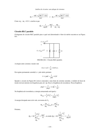 Análise de circuitos: um enfoque de sistemas
- 135 -
2
1
( ) 4
2
RC RC LC
LC
ω
− + +
= e
2
2
( ) 4
2
RC RC LC
LC
ω
+ +
= .
Como L
/
R
=
− 1
2 ω
ω conclui-se que
1
2
0
0
0
0
1
ω
ω
ω
ω
ω −
=
=
=
R
L
RC
Q
Circuito RLC paralelo
O diagrama do circuito RLC paralelo para o qual será determinado o fator de mérito encontra-se na Figura
B.4.
G
L C
+
-
I
j
me
I
I ∠
=
V
j
me
V
V ∠
=
FIGURA B.4 – Circuito RLC paralelo.
A relação entre corrente e tensão vale
1
( ) ( ) ( )
I s sC G V s
sL
= + + .
Em regime permanente senoidal (s = jω) valerá, portanto
1
( )
I j C G V
j L
ω
ω
= + +
Quando o circuito da Figura B.4 estiver conectado e uma fonte de corrente senoidal, o módulo do fasor de
tensão terá um máximo em frequência para ω = ω0. Esta é a freqüência de ressonância. Nessa freqüência
LC
L
j
C
j
1
1 2
0
0
0 =
= ω
ω
ω .
Na freqüência de ressonância, a energia armazenada será igual a
2
2
0
2
2
1
2
1
m
m
max V
L
CV
W
ω
=
= .
A energia dissipada num ciclo vale, em termos de Vm
G
V
G
V
W m
eficaz
d
0
2
2
0
2
ω
π
ω
π
=
=
Portanto,
G
C
G
V
CV
Q
m
m
0
0
2
2
0
2
1
2
ω
ω
π
π =
= , ou ainda
LG
G
V
V
L
Q
m
m
0
0
2
2
2
0
0
1
2
1
2
ω
ω
π
ω
π =
=
 
