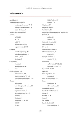 Análise de circuitos: um enfoque de sistemas
138
Índice remissivo
Admitância, 89
Ampliador operacional, 42
configuração inversora, 43, 45
configuração não-inversora, 44
região não linear, 48
Amplificador diferencial, 47
Análise
AC, 21-22
DC, 20
nodal, 70
nodal modificada, 71
pequenos sinais, 21, 77
Capacitor
controlado por carga, 53
controlado por tensão, 53
linear, 1, 2, 52
não linear, 53
Característica
bilateral, 11
de transferência, 24
dual, 11
Cargas trifásicas, 116
desbalanceadas, 120
ligação estrela (ou Y), 116
ligação delta (ou triângulo), 117
Circuito
biestável, 61
com várias portas de acesso, 128
concentrado, 3
de primeira ordem, 52
de segunda ordem, 66, 136
dinâmico, 52
distribuído, 3
equivalente, 17, 31, 126
RC, 133
RL, 133
RLC, 72, 134, 135
trifásico, 115
Circulador, 37
Código de cores, 1
Condutância, 11
Conversão triângulo-estrela (ou delta-Y), 118
Corrente, 1
de fase, 117
de linha, 117
Critério de Nyquist, 102
Diagrama de Bode, 91
Diodo, 13
Dispositivo de circuito, 1
Elemento de circuito, 2
reativo, 52
Equação de estado, 72
solução, 73, 90
Equivalente
de Thévenin, 17, 124, 125
de Norton, 17, 124, 125
Estabilidade, 63, 75
Fasor, 111
Fator de potência, 112
correção, 119
Fator de qualidade (Q), 133
Fontes
controladas, 30
não controladas, 14
Frações parciais, 132
Função de transferência, 87
Ganho, 23
Girador, 33, 46
Grafo, 5
Lei de Ohm, 11
Leis de Kirchhoff, 3
notação matricial, 7
 