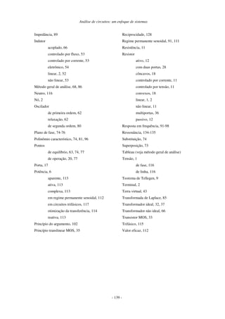 Análise de circuitos: um enfoque de sistemas
- 139 -
Impedância, 89
Indutor
acoplado, 66
controlado por fluxo, 53
controlado por corrente, 53
eletrônico, 54
linear, 2, 52
não linear, 53
Método geral de análise, 68, 86
Neutro, 116
Nó, 2
Oscilador
de primeira ordem, 62
relaxação, 62
de segunda ordem, 80
Plano de fase, 74-76
Polinômio característico, 74, 81, 96
Pontos
de equilíbrio, 63, 74, 77
de operação, 20, 77
Porta, 17
Potência, 6
aparente, 113
ativa, 113
complexa, 113
em regime permanente senoidal, 112
em circuitos trifásicos, 117
otimização da transferência, 114
reativa, 113
Princípio do argumento, 102
Princípio translinear MOS, 35
Reciprocidade, 128
Regime permanente senoidal, 91, 111
Resistência, 11
Resistor
ativo, 12
com duas portas, 28
côncavos, 18
controlado por corrente, 11
controlado por tensão, 11
convexos, 18
linear, 1, 2
não linear, 11
multiportas, 36
passivo, 12
Resposta em frequência, 91-98
Ressonância, 134-135
Substituição, 74
Superposição, 73
Tableau (veja método geral de análise)
Tensão, 1
de fase, 116
de linha, 116
Teorema de Tellegen, 9
Terminal, 2
Terra virtual, 43
Transformada de Laplace, 85
Transformador ideal, 32, 37
Transformador não ideal, 66
Transistor MOS, 33
Trifásico, 115
Valor eficaz, 112
 