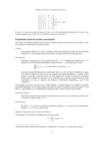 Análise de circuitos: um enfoque de sistemas
- 9 -
Me
v
e
e
e
v
v
v
v
v
v
=
−
−
−
−
= ou
0
0
1
1
0
0
0
1
0
1
1
0
0
1
1
1
0
1
3
2
1
6
5
4
3
2
1
O vetor v é o vetor das tensões de ramo. O vetor e é o vetor das tensões nó-referência. (No caso, e4 não
consta da equação, pois o nó 4 é o nó de referência.) Observa-se que M = AT
.
Propriedades gerais de circuitos concentrados
Uma matriz de incidência reduzida de um circuito conectado sempre possuirá pleno posto de linhas,1
como
será enunciado e demonstrado no teorema a seguir:
Teorema
Para qualquer dígrafo com n nós, as equações obtidas pela aplicação da LKC em sua formulação
nodal para n-1 nós quaisquer formam um conjunto de equações linearmente independentes
Demonstração
Denotemos a equação para o nó j da seguinte forma fj(i1, ..., in) = 0. Suponha (por absurdo) que k ≤ n-1
equações das n são linearmente dependentes. Portanto existem a1, ..., ak não todos nulos tais que:
n
n
j
k
j
j i
i
i
i
f
a ,...,
de
valores
os
todos
para
0
)
,...,
( 1
1
1
=
=
Sem perda de generalidade pode-se assumir que todos os aj são não nulos. Considerem-se agora
dois conjuntos disjuntos de nós: os k nós das equações linearmente dependentes, e os demais. Como
o grafo é conectado, existe pelo menos um ramo ligando um conjunto ao outro. A(s) corrente(s)
deste(s) ramo(s) aparece(m) uma única vez no somatório acima e, portanto, não pode(m) estar sendo
cancelada(s), ou seja, as equações não podem ser linearmente dependentes, o que é uma
contradição.
Uma pergunta que resta é: por que com a n-ésima equação o conjunto torna-se um conjunto de equações
linearmente dependentes? Isso acontece porque cada coluna da matriz de incidência Aa possui um único 1 e um
único –1, o que significa que, se somarmos todas as equações, todos os termos estarão sendo cancelados.
Teorema de Tellegen
Seja dado um dígrafo de um circuito concentrado com b ramos, vetor i de correntes de ramo e vetor
v de tensões de ramos. Então vT
i = 0.
Demonstração
Da LKT v = AT
e, onde A é a matriz de incidência reduzida e e o vetor de tensões nó-referência.
Portanto, vT
i = eT
Ai = 0, usando-se LKC.
Algumas interpretações para o teorema de Tellegen
a) O produto vT
i do Teorema de Tellegen pode ser reescrito como
0
1
T
=
=
=
)
t
(
i
)
t
(
v
i
v j
b
j
j
1
Uma matriz M possui pleno posto de linhas se a equação MT
x = 0 admite x = 0 como única solução.
 