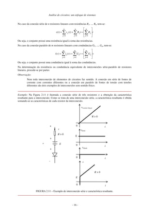 Análise de circuitos: um enfoque de sistemas
No caso da conexão série de n resistores lineares com resistências R1, ..., Rn, tem-se:
i
R
i
R
i
v
i
v
n
j
j
n
j
j
n
j
j =
=
=
=
=
= 1
1
1
)
(
)
(
Ou seja, o conjunto possui uma resistência igual à soma das resistências.
No caso da conexão paralelo de m resistores lineares com condutâncias G1, ..., Gm, tem-se:
v
G
v
G
v
i
v
i
m
j
j
m
j
j
m
j
j =
=
=
=
=
= 1
1
1
)
(
)
(
Ou seja, o conjunto possui uma condutância igual à soma das condutâncias.
Na determinação da resistência ou condutância equivalente de interconexões série-paralelo de resistores
lineares, procede-se por partes
Observação:
Nem toda interconexão de elementos de circuitos faz sentido. A conexão em série de fontes de
corrente com correntes diferentes ou a conexão em paralelo de fontes de tensão com tensões
diferentes são dois exemplos de interconexões sem sentido físico.
Exemplo: Na Figura 2.11 é ilustrada a conexão série de três resistores e a obtenção da característica
resultante para a interconexão. Como se trata de uma interconexão série, a característica resultante é obtida
somando-se as características de cada resistor da interconexão.
R > 0
0 i
vdiodo
E
i
+
v
-
0 i
vresistor linear
R > 0
0 i
vfonte
E
0 i
v
R > 0
E
+
+
FIGURA 2.11 – Exemplo de interconexão série e característica resultante.
- 16 -
 