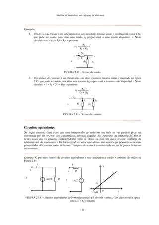 Análise de circuitos: um enfoque de sistemas
Exemplos:
1. Um divisor de tensão é um subcircuito com dois resistores lineares como o mostrado na figura 2.12,
que pode ser usado para criar uma tensão v2 proporcional a uma tensão disponível v. Neste
circuito i
R
i
R
v
v
v 2
1
2
1 +
=
+
= e portanto
v
R
R
R
v
2
1
2
2
+
= .
R1
R2
+
+
-
v v2
-
+
v1 -
i i
FIGURA 2.12 – Divisor de tensão.
2. Um divisor de corrente é um subcircuito com dois resistores lineares como o mostrado na figura
2.13, que pode ser usado para criar uma corrente i2 proporcional a uma corrente disponível i. Neste
circuito v
G
v
G
i
i
i 2
1
2
1 +
=
+
= e portanto
i
G
G
G
i
2
1
2
2
+
= .
G1 G2
+
-
v
i2
i1
i
FIGURA 2.13 – Divisor de corrente.
Circuitos equivalentes
Na seção anterior, ficou claro que uma interconexão de resistores em série ou em paralelo pode ser
substituída por um resistor com característica derivada daquelas dos elementos da interconexão. Diz-se
nestes casos que os circuitos correspondentes (com os vários ou com um único resistor resultante da
interconexão) são equivalentes. De forma geral, circuitos equivalentes são aqueles que possuem as mesmas
propriedades elétricas nas portas de acesso. Uma porta de acesso é constituída de um par de pontos de acesso
ou terminais.
Exemplo: O par mais famoso de circuitos equivalentes e sua característica tensão × corrente são dados na
Figura 2.14.
i
+
-
vf(t)
vf(t)/R
+
-
v
0 i
v
Vf
R
R
i
+
-
v
-Vf/R
FIGURA 2.14 – Circuitos equivalentes de Norton (esquerda) e Thévenin (centro), com característica típica
para vf(t) = Vf constante.
- 17 -
 