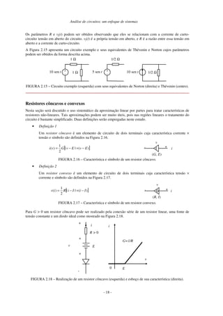 Análise de circuitos: um enfoque de sistemas
Os parâmetros R e vf(t) podem ser obtidos observando que eles se relacionam com a corrente de curto-
circuito tensão em aberto do circuito. vf(t) é a própria tensão em aberto, e R é a razão entre essa tensão em
aberto e a corrente de curto-circuito.
A Figura 2.15 apresenta um circuito exemplo e seus equivalentes de Thévenin e Norton cujos parâmetros
podem ser obtidos da forma descrita acima.
1 Ω
1 Ω
+
-
10 sen t
1/2 Ω
+
-
5 sen t 1/2 Ω
10 sen t
FIGURA 2.15 – Circuito exemplo (esquerda) com seus equivalentes de Norton (direita) e Thévenin (centro).
Resistores côncavos e convexos
Nesta seção será discutido o uso sistemático da aproximação linear por partes para tratar características de
resistores não-lineares. Tais aproximações podem ser muito úteis, pois nas regiões lineares o tratamento do
circuito é bastante simplificado. Duas definições serão empregadas neste estudo.
• Definição 1
Um resistor côncavo é um elemento de circuito de dois terminais cuja característica corrente ×
tensão e símbolo são definidos na Figura 2.16.
[ ]
)
(
|
|
2
1
)
( E
v
E
v
G
v
i −
+
−
= i
+
-
v
(G, E)
FIGURA 2.16 – Característica e símbolo de um resistor côncavo.
• Definição 2
Um resistor convexo é um elemento de circuito de dois terminais cuja característica tensão ×
corrente e símbolo são definidos na Figura 2.17.
[ ]
)
(
|
|
2
1
)
( I
i
I
i
R
i
v −
+
−
= i
+
-
v
(R, I)
FIGURA 2.17 – Característica e símbolo de um resistor convexo.
Para G > 0 um resistor côncavo pode ser realizado pela conexão série de um resistor linear, uma fonte de
tensão constante e um diodo ideal como mostrado na Figura 2.18.
R > 0
E
i
+
v
-
0
i
v
G=1/R
E
+
+
FIGURA 2.18 – Realização de um resistor côncavo (esquerda) e esboço de sua característica (direita).
- 18 -
 