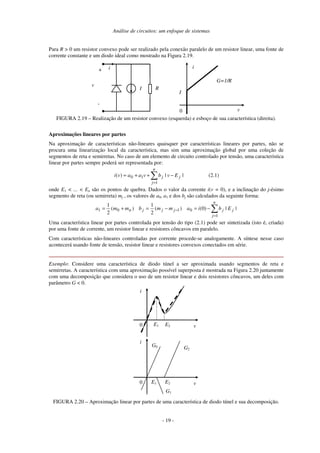 Análise de circuitos: um enfoque de sistemas
Para R > 0 um resistor convexo pode ser realizado pela conexão paralelo de um resistor linear, uma fonte de
corrente constante e um diodo ideal como mostrado na Figura 2.19.
0 v
i
G=1/R
I
i
I
+
-
v
R
FIGURA 2.19 – Realização de um resistor convexo (esquerda) e esboço de sua característica (direita).
Aproximações lineares por partes
Na aproximação de características não-lineares quaisquer por características lineares por partes, não se
procura uma linearização local da característica, mas sim uma aproximação global por uma coleção de
segmentos de reta e semirretas. No caso de um elemento de circuito controlado por tensão, uma característica
linear por partes sempre poderá ser representada por:
=
−
+
+
=
n
j
j
j E
v
b
v
a
a
v
i
1
1
0 |
|
)
( (2.1)
onde E1 < ... < En são os pontos de quebra. Dados o valor da corrente i(v = 0), e a inclinação do j-ésimo
segmento de reta (ou semirreta) mj , os valores de a0, a1 e dos bj são calculados da seguinte forma:
=
− −
=
−
=
+
=
n
j
j
j
j
j
j
n E
b
i
a
m
m
b
m
m
a
1
0
1
0
1 |
|
)
0
(
)
(
2
1
)
(
2
1
Uma característica linear por partes controlada por tensão do tipo (2.1) pode ser sintetizada (isto é, criada)
por uma fonte de corrente, um resistor linear e resistores côncavos em paralelo.
Com características não-lineares controladas por corrente procede-se analogamente. A síntese nesse caso
acontecerá usando fonte de tensão, resistor linear e resistores convexos conectados em série.
Exemplo: Considere uma característica de diodo túnel a ser aproximada usando segmentos de reta e
semirretas. A característica com uma aproximação possível superposta é mostrada na Figura 2.20 juntamente
com uma decomposição que considera o uso de um resistor linear e dois resistores côncavos, um deles com
parâmetro G < 0.
0 v
i
E1 E2
0 v
i
E1 E2
G0 G2
G1
FIGURA 2.20 – Aproximação linear por partes de uma característica de diodo túnel e sua decomposição.
- 19 -
 