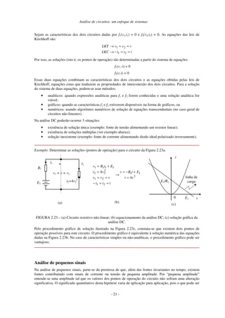 Análise de circuitos: um enfoque de sistemas
Sejam as características dos dois circuitos dadas por f1(v1,i1) = 0 e f2(v2,i2) = 0. As equações das leis de
Kirchhoff são:
i
i
i
v
v
v
LKC
LKT
=
=
−
=
=
→
→
2
1
2
1
Por isso, as soluções (isto é, os pontos de operação) são determinadas a partir do sistema de equações
f1(v,-i) = 0
f2(v,i) = 0
Essas duas equações combinam as características dos dois circuitos e as equações obtidas pelas leis de
Kirchhoff, equações estas que traduzem as propriedades de interconexão dos dois circuitos. Para a solução
do sistema de duas equações, podem-se usar métodos:
• analíticos: quando expressões analíticas para f1 e f2 forem conhecidas e uma solução analítica for
viável;
• gráficos: quando as características f1 e f2 estiverem disponíveis na forma de gráficos; ou
• numéricos: usando algoritmos numéricos de solução de equações transcendentais (no caso geral de
circuitos não-lineares).
Na análise DC poderão ocorrer 3 situações:
• existência de solução única (exemplo: fonte de tensão alimentando um resistor linear);
• existência de soluções múltiplas (ver exemplo abaixo);
• solução inexistente (exemplo: fonte de corrente alimentando diodo ideal polarizado inversamente).
Exemplo: Determinar as soluções (pontos de operação) para o circuito da Figura 2.23a.
R1
i2=4v2
2
E1
i1 +
-
v1 = v = v2
i2
(a)
2
1
1
2
1
2
1
2
2
2
1
1
1
1
4
4
v
i
E
i
R
v
i
i
i
v
v
v
v
i
E
i
R
v
=
+
−
=
→
=
=
−
=
=
=
+
=
(b)
0 v
i
E1
E1/R1
linha de
carga
(c)
FIGURA 2.23 – (a) Circuito resistivo não-linear; (b) equacionamento da análise DC; (c) solução gráfica da
análise DC.
Pelo procedimento gráfico de solução ilustrado na Figura 2.23c, constata-se que existem dois pontos de
operação possíveis para este circuito. O procedimento gráfico é equivalente à solução numérica das equações
dadas na Figura 2.23b. No caso de características simples ou não-analíticas, o procedimento gráfico pode ser
vantajoso.
Análise de pequenos sinais
Na análise de pequenos sinais, parte-se da premissa de que, além das fontes invariantes no tempo, existem
fontes contribuindo com sinais de corrente ou tensão de pequena amplitude. Por “pequena amplitude”
entende-se uma amplitude tal que os valores dos pontos de operação do circuito não sofram uma alteração
significativa. O significado quantitativo desta hipótese varia de aplicação para aplicação, pois o que pode ser
- 21 -
 