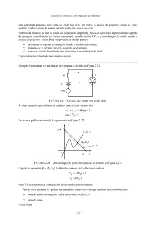 Análise de circuitos: um enfoque de sistemas
uma amplitude pequena num contexto, pode não sê-lo em outro. A análise de pequenos sinais às vezes
também recebe o nome de análise AC (do inglês alternated current).
Partindo da hipótese de que os sinais são de pequena amplitude, busca-se equacionar separadamente o ponto
de operação (contribuição das fontes constantes), usando análise DC, e a contribuição do sinal, usando a
análise de pequenos sinais. Para isto procede-se em três passos:
• determina-se o ponto de operação usando o modelo não-linear;
• lineariza-se o circuito em torno do ponto de operação;
• usa-se o circuito linearizado para determinar a contribuição de sinal.
O procedimento é ilustrado no exemplo a seguir.
Exemplo: Determinar v(t) em função de vs(t) para o circuito da Figura 2.24.
R
E
+
-
v
i
+
-
vs(t)
FIGURA 2.24 – Circuito não-linear com diodo túnel.
As duas equações que definem as variáveis v(t) e i(t) do circuito são:
[ ]
)
(
ˆ
)
(
)
(
)
(
)
(
t
v
i
t
i
E
t
Ri
t
v
t
v s
=
+
−
=
Em termos gráficos a situação é representada na Figura 2.25.
0 v
i
E
E/R
vs
(IQ,VQ)
)
v
(
î
i =
FIGURA 2.25 – Determinação do ponto de operação do circuito da Figura 2.24.
O ponto de operação Q = (IQ, VQ) é obtido fazendo-se vs(t) = 0 e resolvendo-se
)
(
ˆ Q
Q
Q
Q
V
i
I
E
RI
V
=
+
−
=
onde î é a característica conhecida do diodo túnel usado no circuito.
Tensão v(t) e corrente i(t) podem ser entendidas como variáveis que recebem duas contribuições:
• uma do ponto de operação (valor quiescente, estático), e
• uma do sinal.
Dessa forma
- 22 -
 