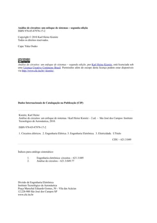 Análise de circuitos: um enfoque de sistemas – segunda edição
ISBN 978-85-87978-17-2
Copyright © 2010 Karl Heinz Kienitz
Todos os direitos reservados.
Capa: Yuka Osako
Análise de circuitos: um enfoque de sistemas – segunda edição, por Karl Heinz Kienitz, está licenciada sob
uma Licença Creative Commons Brasil. Permissões além do escopo desta licença podem estar disponíveis
via http://www.ele.ita.br/~kienitz/.
Dados Internacionais de Catalogação na Publicação (CIP)
Kienitz, Karl Heinz
Análise de circuitos: um enfoque de sistemas / Karl Heinz Kienitz – 2.ed. – São José dos Campos: Instituto
Tecnológico de Aeronáutica, 2010.
ISBN 978-85-87978-17-2
1. Circuitos elétricos. 2. Engenharia Elétrica. 3. Engenharia Eletrônica. 3. Eletricidade. I.Título
CDU – 621.3.049
Índices para catálogo sistemático:
1. Engenharia eletrônica: circuitos – 621.3.049
2. Análise de circuitos – 621.3.049.77
Divisão de Engenharia Eletrônica
Instituto Tecnológico de Aeronáutica
Praça Marechal Eduardo Gomes, 50 – Vila das Acácias
12.228-900 São José dos Campos SP
www.ele.ita.br
 