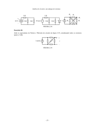 Análise de circuitos: um enfoque de sistemas
2 Ω 2 Ω
1 Ω
10 V
+
-
2 Ω 2 Ω
1 Ω
+
-
10 sen t
R1
R4 R5
R6
R3
R2
i7
FIGURA 2.34
Exercício 10:
Ache os equivalentes de Norton e Thévenin do circuito da figura 2.35, considerando todos os resistores
iguais a 1 [Ω].
v
1 [mA]
i +
-
FIGURA 2.35
- 27 -
 