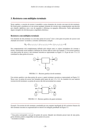 Análise de circuitos: um enfoque de sistemas
- 28 -
3. Resistores com múltiplos terminais
Neste capítulo, o conceito de resistor é estendido a certos elementos de circuito com mais de dois terminais.
De forma geral, considerar-se-á um resistor qualquer elemento de circuito cujo comportamento seja descrito
por relações algébricas sem o uso de equações a diferença ou equações diferenciais. Serão apresentados
alguns exemplos de relevância para a engenharia eletrônica.
Resistores com múltiplos terminais
Um elemento de três terminais ou com duas portas de acesso1
(isto é, dois pares de pontos de acesso) será
chamado um resistor2
se tensões e correntes satisfizerem a relação:
{ }
0
e
0 2
1
2
1
2
2
1
2
1
1
2
1
2
1 =
=
=
ℜ )
i
,
i
,
v
,
v
(
f
)
i
,
i
,
v
,
v
(
f
:
)
i
,
i
,
v
,
v
(
R
Seu comportamento está completamente definido pela relação entre os valores instantâneos de corrente e
tensão, satisfazendo assim também a definição de resistor dada no início do Capítulo 2. Um resistor genérico
com duas portas de acesso e três terminais encontra-se representado na Figura 3.1. O par de nós 1-3 e 2-3
constituem as duas portas de acesso.
+
-
i1
v1
i2
+
v2
2
3
1
FIGURA 3.1 – Resistor genérico de três terminais.
Um resistor genérico com duas portas de acesso e quatro terminais encontra-se representado na Figura 3.2.
Nesse caso, as portas de acesso são formados pelos pares de nós 1-2 e 3-4. Ao contrário do caso anterior
(resistor de três terminais), as portas de acesso não têm um terminal em comum.
i1
+
-
v1
1
2
i2
+
-
v2
3
4
FIGURA 3.2 – Resistor genérico de quatro terminais.
Exemplo: Um resistor de três terminais constituído por um conjunto interligado de três resistores lineares de
dois terminais encontra-se esquematizado no interior do retângulo pontilhado da Figura 3.3.
1
Uma porta corresponde a um par de pontos de acesso. Quando um elemento possui mais de uma porta,
portas distintas podem compartilhar um dos pontos de acesso.
2
invariante no tempo.
 