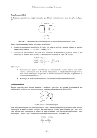 Análise de circuitos: um enfoque de sistemas
- 32 -
Transformador ideal
O diagrama esquemático e a relação matemática que definem um transformador ideal são dados na Figura
3.9.
i1
v1
+
-
+
-
i2
v2
n=n1:n2
1
2
2
1
ni
i
nv
v
−
=
=
FIGURA 3.9 – Representação esquemática e relação que definem o transformador ideal.
Para o transformador ideal, valem as seguintes propriedades:
1 Usando-se as expressões da definição da Figura 3.9, pode-se verificar o seguinte balanço de potência
para o transformador 0
2
2
1
1 =
+
= )
t
(
i
)
t
(
v
)
t
(
i
)
t
(
v
)
t
(
p .
2 Colocando-se uma resistência de valor R no secundário do transformador (lado de índice 2), um
observador no primário (lado de índice 1) observará uma resistência de valor n2
R. De fato:
R
n
)
t
(
i
)
t
(
v
n
n
)
t
(
i
)
t
(
nv
)
t
(
i
)
t
(
v
)
t
(
Ri
)
t
(
v
2
2
2
2
2
2
1
1
2
2
=
−
=
−
=
−
=
Observações:
• Transformadores práticos normalmente são implementados usando bobinas com núcleo
comum, e operam com sinais de corrente alternada (AC). A relação de transformação n=n1:n2
neste caso é definida pela relação entre os números de espiras das bobinas no primário e no
secundário do transformador.
• A definição do modelo do transformador ideal não está restrita a transformadores AC.
Análogo mecânico
Existem analogias entre sistemas elétricos e mecânicos. Isso pode ser ilustrado comparando-se um
transformador ideal com uma par de engrenagens implementando uma redução (Figura 3.10).
A
2
r1
1
r2
FIGURA 3.10 – Par de engrenagens.
Duas equações descrevem este par de engrenagens. Uma é obtida considerando-se que a velocidade das duas
engrenagens no ponto de contato A é igual. A segunda equação é obtida considerando-se que a força sobre
cada uma das duas engrenagens no ponto A é igual em módulo e de sinal oposto àquela sobre a outra
engrenagem. Usando i
τ para representar o torque sobre a engrenagem i, as equações são:
2
2
1
1
1
1
2
2
r
)
t
(
r
)
t
(
r
)
t
(
r
)
t
(
τ
τ
ω
ω
−
=
=
 