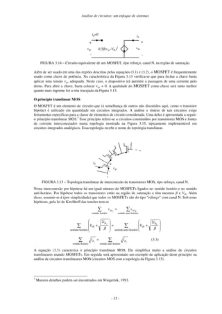 Análise de circuitos: um enfoque de sistemas
- 35 -
+
-
id
0,5 (vgs-Vth)2
ig=0
vgs
vds
+
-
FIGURA 3.14 – Circuito equivalente de um MOSFET, tipo reforço, canal N, na região de saturação.
Além de ser usado em uma das regiões descritas pelas equações (3.1) e (3.2), o MOSFET é frequentemente
usado como chave de potência. Na característica da Figura 3.13 verifica-se que para fechar a chave basta
aplicar uma tensão vgs adequada. Neste caso, o dispositivo irá permitir a passagem de uma corrente pelo
dreno. Para abrir a chave, basta colocar vgs = 0. A qualidade do MOSFET como chave será tanto melhor
quanto mais íngreme for a reta tracejada da Figura 3.13.
O princípio translinear MOS
O MOSFET é um elemento de circuito que (à semelhança de outros não discutidos aqui, como o transistor
bipolar) é utilizado em quantidade em circuitos integrados. A análise e síntese de tais circuitos exige
ferramentas específicas para a classe de elementos de circuito considerada. Uma delas é apresentada a seguir:
o princípio translinear MOS.3
Esse princípio refere-se a circuitos constituídos por transistores MOS e fontes
de corrente interconectados numa topologia mostrada na Figura 3.15, tipicamente implementável em
circuitos integrados analógicos. Essa topologia recebe o nome de topologia translinear.
vgs
+
-
id
FIGURA 3.15 – Topologia translinear de interconexão de transistores MOS, tipo reforço, canal N.
Nesta interconexão por hipótese há um igual número de MOSFETs ligados no sentido horário e no sentido
anti-horário. Por hipótese todos os transistores estão na região de saturação e têm mesmos e Vth. Além
disso, assumir-se-á (por simplicidade) que todos os MOSFETs são do tipo "reforço" com canal N. Sob estas
hipóteses, pela lei de Kirchhoff das tensões tem-se
=
horário
-
anti
sentido
horário
sentido
k
gs
gs v
v j
+
=
+
horário
-
anti
sentido
horário
sentido
2
2
β
β
k
j d
th
d
th
i
V
i
V
=
horário
-
anti
sentido
horário
sentido
k
j d
d i
i (3.3)
A equação (3.3) caracteriza o princípio translinear MOS. Ele simplifica muito a análise de circuitos
translineares usando MOSFETs. Em seguida será apresentado um exemplo de aplicação deste princípio na
análise de circuitos translineares MOS (circuitos MOS com a topologia da Figura 3.15).
3
Maiores detalhes podem ser encontrados em Wiegerink, 1993.
 