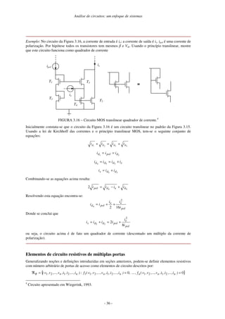 Análise de circuitos: um enfoque de sistemas
- 36 -
Exemplo: No circuito da Figura 3.16, a corrente de entrada é ie; a corrente de saída é is. ipol é uma corrente de
polarização. Por hipótese todos os transistores tem mesmos e Vth. Usando o princípio translinear, mostre
que este circuito funciona como quadrador de corrente
is
ie
ipol
T1
T2
T3
T4
T5
≡
≡
≡
≡
FIGURA 3.16 – Circuito MOS translinear quadrador de corrente.4
Inicialmente constata-se que o circuito da Figura 3.16 é um circuito translinear no padrão da Figura 3.15.
Usando a lei de Kirchhoff das correntes e o princípio translinear MOS, tem-se o seguinte conjunto de
equações:
4
3
2
1 d
d
d
d i
i
i
i +
=
+
2
1 d
pol
d i
i
i =
=
e
d
d
d i
i
i
i +
=
= 3
5
4
3
5 d
d
s i
i
i +
=
Combinando-se as equações acima resulta:
4
4
2 d
e
d
pol i
i
i
i +
−
=
Resolvendo esta equação encontra-se:
pol
e
e
pol
d
i
i
i
i
i
16
2
2
4
+
+
=
Donde se conclui que
pol
e
pol
d
d
s
i
i
i
i
i
i
8
2
2
3
5
+
=
+
=
ou seja, o circuito acima é de fato um quadrador de corrente (descontado um múltiplo da corrente de
polarização).
Elementos de circuito resistivos de múltiplas portas
Generalizando noções e definições introduzidas em seções anteriores, podem-se definir elementos resistivos
com número arbitrário de portas de acesso como elementos de circuito descritos por:
{ }
0
,
...
0 2
1
2
1
2
1
2
1
1
2
1
2
1 =
=
=
ℜ )
i
,...,
i
,
i
,
v
,...,
v
,
v
(
f
,
)
i
,...,
i
,
i
,
v
,...,
v
,
v
(
f
:
)
i
,...,
i
,
i
,
v
,...,
v
,
v
( n
n
n
n
n
n
n
R
4
Circuito apresentado em Wiegerink, 1993.
 