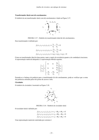 Análise de circuitos: um enfoque de sistemas
- 37 -
Transformador ideal com três enrolamentos
O símbolo de um transformador ideal com três enrolamentos é dado na Figura 3.17.
v1
+
-
-
-
+
+ v2
v3
i1
i3
i2
n1, n2, n3
FIGURA 3.17 – Símbolo do transformador ideal de três enrolamentos.
Este transformador é definido por:
0
0
0
3
3
2
2
1
1
3
2
1
3
2
1
3
3
3
2
2
3
2
1
3
2
1
2
3
3
1
1
3
2
1
3
2
1
1
=
+
+
=
=
−
=
=
−
=
i
n
i
n
i
n
:
)
i
,
i
,
i
,
v
,
v
,
v
(
f
n
v
n
v
:
)
i
,
i
,
i
,
v
,
v
,
v
(
f
n
v
n
v
:
)
i
,
i
,
i
,
v
,
v
,
v
(
f
Como no transformador ideal de duas portas, tanto a matriz de resistência quanto a de condutância inexistem.
A representação matricial adequada é a representação híbrida seguinte:
−
−
=
3
2
1
3
2
3
1
3
2
3
1
3
2
1
0
0
0
0
0
v
i
i
n
n
n
n
n
n
n
n
i
v
v
Fazendo-se o balanço de potência para o transformador de três enrolamentos, pode-se verificar que a soma
das potências entrando pelas três portas de acesso é nula.
Circulador
O símbolo do circulador é mostrado na Figura 3.18.
i2
i3
+
R
-
v2
+
-
v3
i1
v1
+
-
FIGURA 3.18 – Símbolo do circulador ideal.
O circulador ideal é definido por:
0
0
0
2
1
3
3
2
1
3
2
1
3
3
1
2
3
2
1
3
2
1
2
3
2
1
3
2
1
3
2
1
1
=
+
−
=
=
−
+
=
=
+
−
=
Ri
Ri
v
:
)
i
,
i
,
i
,
v
,
v
,
v
(
f
Ri
Ri
v
:
)
i
,
i
,
i
,
v
,
v
,
v
(
f
Ri
Ri
v
:
)
i
,
i
,
i
,
v
,
v
,
v
(
f
Uma representação matricial controlada por corrente é:
 