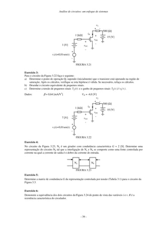 Análise de circuitos: um enfoque de sistemas
- 39 -
1 [V]
1 [kΩ]
iD
+
vGS
-
15 [V]
500 [Ω]
+
vDS
-
+
v2
-
v1(t)=0,01sen(t)
+
-
FIGURA 3.21
Exercício 3:
Para o circuito da Figura 3.22 faça o seguinte:
a) Determine o ponto de operação Q, supondo (inicialmente) que o transistor está operando na região de
saturação. Após os cálculos, verifique se esta hipótese é válida. Se necessário, refaça os cálculos.
b) Desenhe o circuito equivalente de pequenos sinais.
c) Determine a tensão de pequenos sinais )
(
~
2 t
v e o ganho de pequenos sinais )
t
(
v
/
)
t
(
v
~
1
2 .
Dados: β = 0,64 [mA/V2
] Vth = -4,0 [V]
7 [V]
1 [kΩ]
iD
+
vGS
-
10 [V]
500 [Ω]
+
vDS
-
+
v2
-
v1(t)=0,01sen(t)
+
-
FIGURA 3.22
Exercício 4:
No circuito da Figura 3.23, Na é um girador com condutância característica G = 2 [S]. Determine uma
representação do circuito Nb tal que a interligação de Na e Nb se comporte como uma fonte controlada por
corrente na qual a corrente de saída é o dobro da corrente de entrada.
Na Nb
FIGURA 3.23
Exercício 5:
Determine a matriz de condutância G da representação controlada por tensão (Tabela 3.1) para o circuito da
Figura 3.3.
Exercício 6:
Demonstre a equivalência dos dois circuitos da Figura 3.24 do ponto de vista das variáveis i e v. R é a
resistência característica do circulador.
 