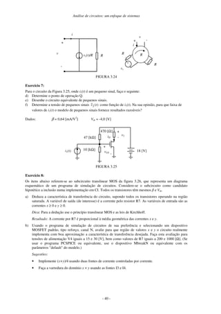 Análise de circuitos: um enfoque de sistemas
- 40 -
i
vs(t)/R
+
-
v
R
i
+
R
R
-
v
+
-
vs
R
FIGURA 3.24
Exercício 7:
Para o circuito da Figura 3.25, onde i1(t) é um pequeno sinal, faça o seguinte:
d) Determine o ponto de operação Q.
e) Desenhe o circuito equivalente de pequenos sinais.
f) Determine a tensão de pequenos sinais )
(
~
2 t
v como função de i1(t). Na sua opinião, para que faixa de
valores de i1(t) o modelo de pequenos sinais fornece resultados razoáveis?
Dados: β = 0,64 [mA/V2
] Vth = -4,0 [V]
47 [kΩ] iD
+
vGS
-
18 [V]
470 [Ω] +
v2
-
i1(t) 10 [kΩ]
FIGURA 3.25
Exercício 8:
Os itens abaixo referem-se ao subcircuito translinear MOS da figura 3.26, que representa um diagrama
esquemático de um programa de simulação de circuitos. Considere-se o subcircuito como candidato
hipotético a inclusão numa implementação em CI. Todos os transistores têm mesmos e Vth.
a) Deduza a característica de transferência do circuito, supondo todos os transistores operando na região
saturada. A variável de saída (de interesse) é a corrente pelo resistor R7. As variáveis de entrada são as
correntes x ≥ 0 e y ≥ 0.
Dica: Para a dedução use o princípio translinear MOS e as leis de Kirchhoff.
Resultado: A corrente por R7 é proporcional à média geométrica das correntes x e y.
b) Usando o programa de simulação de circuitos de sua preferência e selecionando um dispositivo
MOSFET padrão, tipo reforço, canal N, avalie para que região de valores x e y o circuito realmente
implementa com boa aproximação a característica de transferência desejada. Faça esta avaliação para
tensões de alimentação V4 iguais a 15 e 30 [V], bem como valores de R7 iguais a 200 e 1000 [Ω]. (Se
usar o programa PCSPICE ou equivalente, use o dispositivo MbreakN ou equivalente com os
parâmetros "default" do modelo.)
Sugestões:
• Implemente (x+y)/4 usando duas fontes de corrente controladas por corrente.
• Faça a varredura do domínio x × y usando as fontes I3 e I4.
 