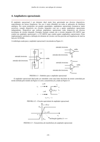 Análise de circuitos: um enfoque de sistemas
- 42 -
4. Ampliadores operacionais
O ampliador operacional é um elemento ideal muito bem aproximado por diversos dispositivos,
especialmente em baixas frequências. Seu uso é muito difundido em todas as aplicações de eletrônica
analógica. Por serem produzidos em grandes quantidades, ampliadores operacionais tornaram-se muito
acessíveis, estando disponíveis em circuitos integrados com um a quatro ampliadores operacionais
independentes. Dispositivos que realizam ampliadores operacionais estão disponíveis em diversas
tecnologias de circuito integrado. Exemplos bastante comuns são o circuito integrado (CI) LM741 (que
contém um ampliador operacional) e o CI LM324 (que contém quatro ampliadores operacionais). Estas
implementações satisfazem a definição do elemento de circuito com boa precisão até frequências de sinal na
faixa de 10-20 kHz.
A simbologia usada para o ampliador operacional é encontrada na Figura 4.1.
FIGURA 4.1 – Símbolos para o ampliador operacional
O ampliador operacional ideal pode ser entendido como uma fonte não-linear de tensão controlada por
tensão definida pelo modelo da Figura 4.2 com a característica f(vd) dada na Figura 4.3.
i+=0
v+ +
-
+
-
io
f(vd)
+
-
vo
i-=0
v-
vd = v+ – v-
FIGURA 4.2 – Circuito equivalente do ampliador operacional.
0
vo = f(vd)
vd
→ 0
Esat
-
-Esat
inclinação (ganho) A → ∞
FIGURA 4.3 – Característica de transferência do ampliador operacional.
-
+
entrada inversora
entrada não-inversora
saída
+V
-V
-
+
entrada inversora
entrada não-inversora
saída
+Valimentação
-Valimentação
-
+
entrada inversora
entrada não-inversora
saída
 